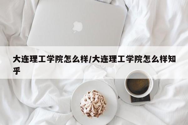 大连理工学院怎么样/大连理工学院怎么样知乎