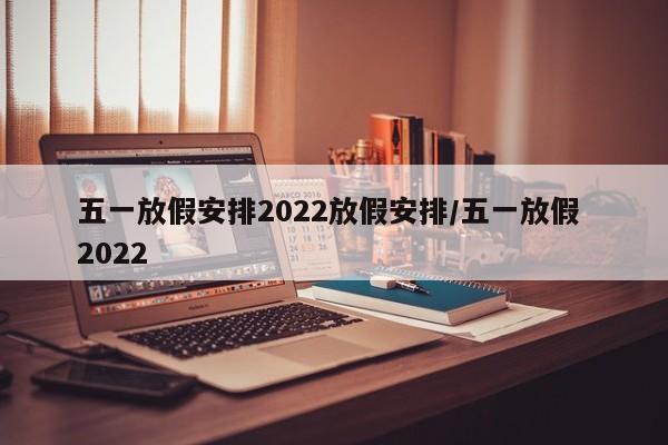 五一放假安排2022放假安排/五一放假 2022