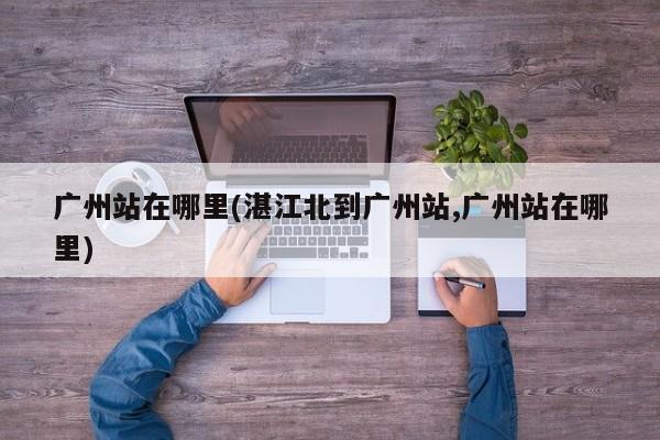 广州站在哪里(湛江北到广州站,广州站在哪里)