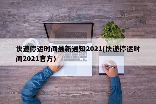 快递停运时间最新通知2021(快递停运时间2021官方)