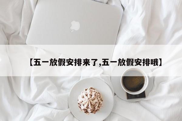 【五一放假安排来了,五一放假安排哦】