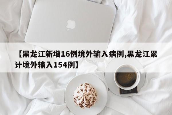 【黑龙江新增16例境外输入病例,黑龙江累计境外输入154例】