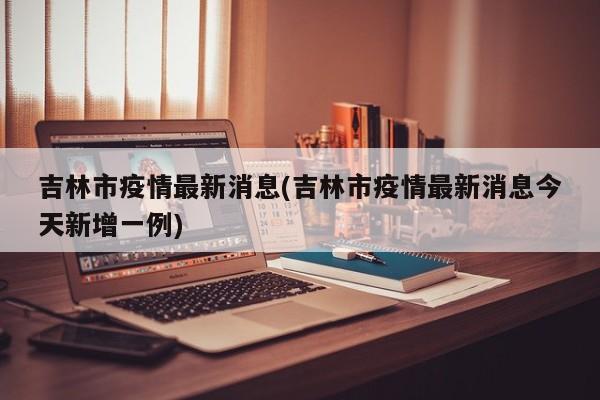 吉林市疫情最新消息(吉林市疫情最新消息今天新增一例)