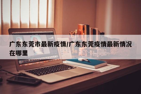 广东东莞市最新疫情/广东东莞疫情最新情况在哪里