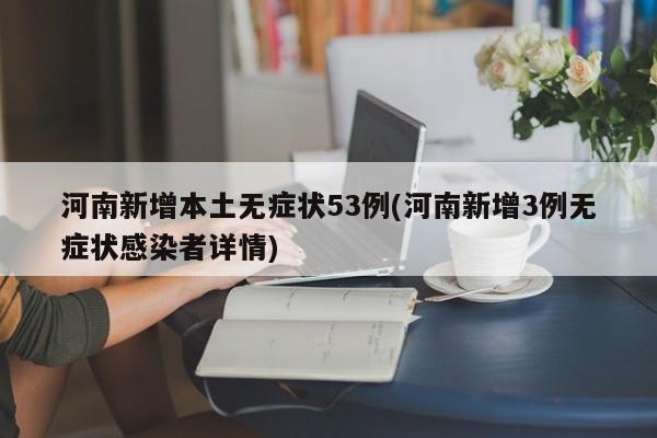 河南新增本土无症状53例(河南新增3例无症状感染者详情)