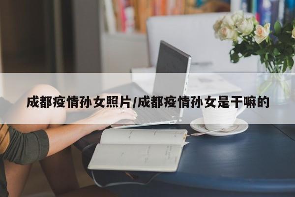 成都疫情孙女照片/成都疫情孙女是干嘛的