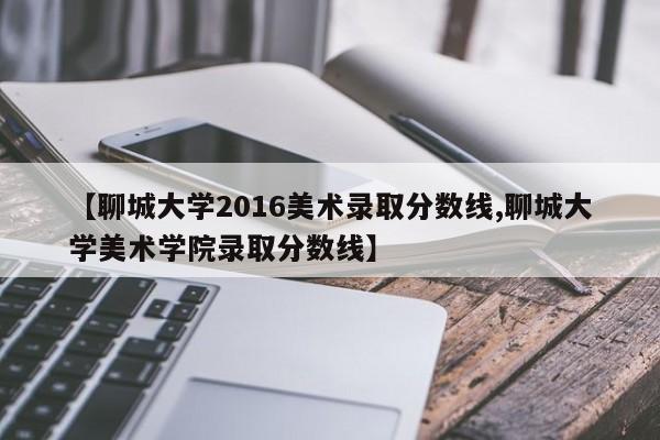 【聊城大学2016美术录取分数线,聊城大学美术学院录取分数线】