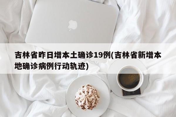 吉林省昨日增本土确诊19例(吉林省新增本地确诊病例行动轨迹)