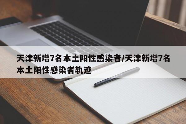 天津新增7名本土阳性感染者/天津新增7名本土阳性感染者轨迹