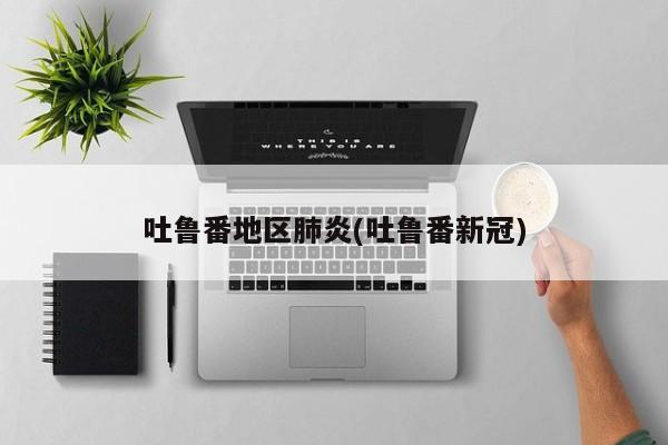 吐鲁番地区肺炎(吐鲁番新冠)
