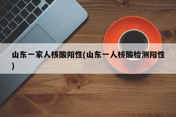 山东一家人核酸阳性(山东一人核酸检测阳性)