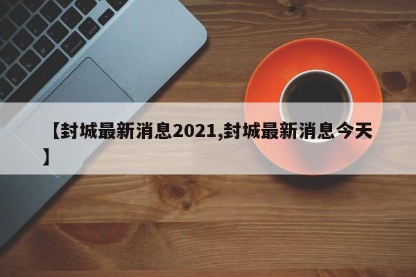 【封城最新消息2021,封城最新消息今天】