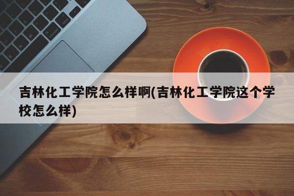 吉林化工学院怎么样啊(吉林化工学院这个学校怎么样)