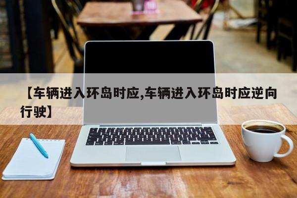 【车辆进入环岛时应,车辆进入环岛时应逆向行驶】