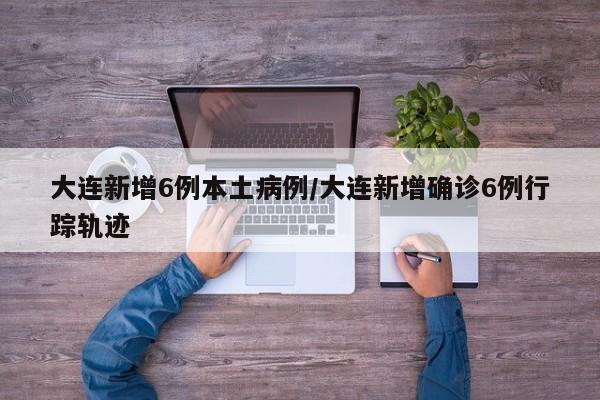 大连新增6例本土病例/大连新增确诊6例行踪轨迹