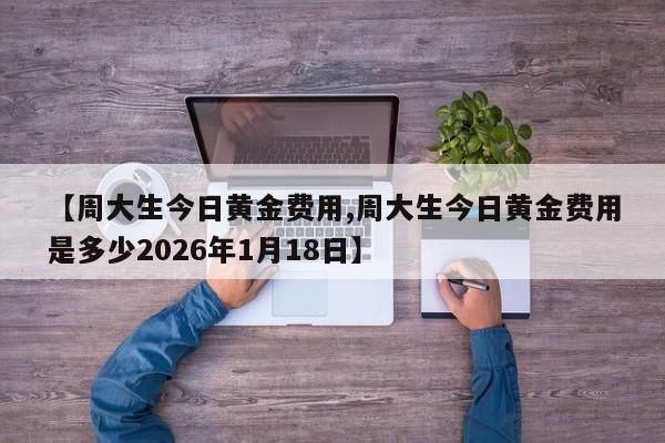 【周大生今日黄金费用,周大生今日黄金费用是多少2026年1月18日】