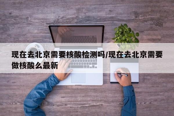 现在去北京需要核酸检测吗/现在去北京需要做核酸么最新