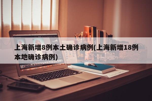 上海新增8例本土确诊病例(上海新增18例本地确诊病例)