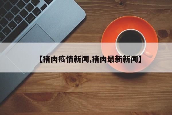 【猪肉疫情新闻,猪肉最新新闻】