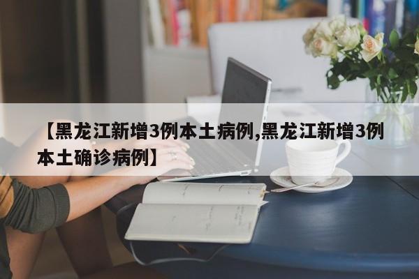 【黑龙江新增3例本土病例,黑龙江新增3例本土确诊病例】