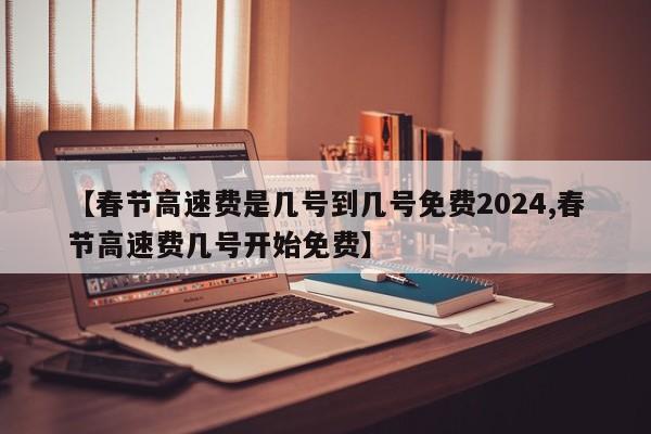 【春节高速费是几号到几号免费2024,春节高速费几号开始免费】