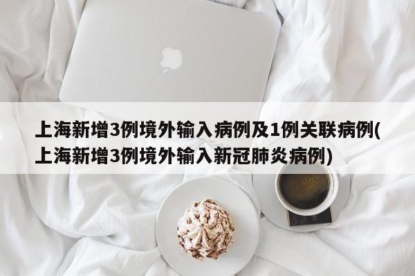 上海新增3例境外输入病例及1例关联病例(上海新增3例境外输入新冠肺炎病例)