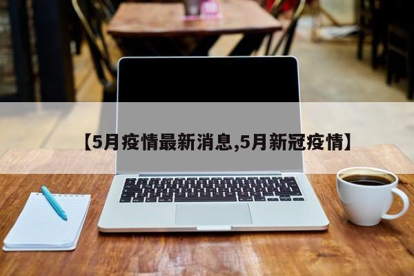 【5月疫情最新消息,5月新冠疫情】