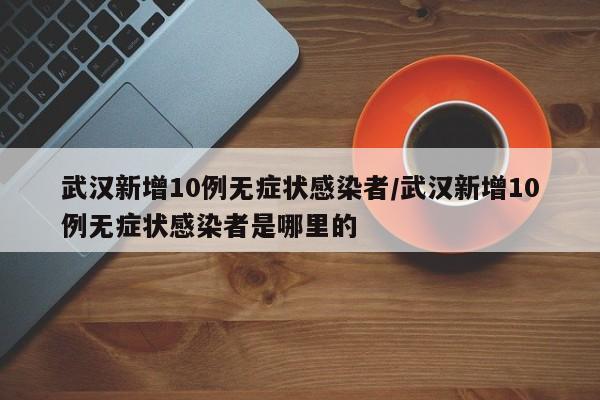 武汉新增10例无症状感染者/武汉新增10例无症状感染者是哪里的