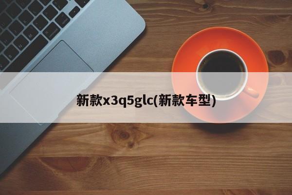 新款x3q5glc(新款车型)