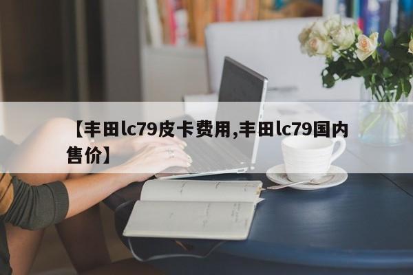 【丰田lc79皮卡费用,丰田lc79国内售价】