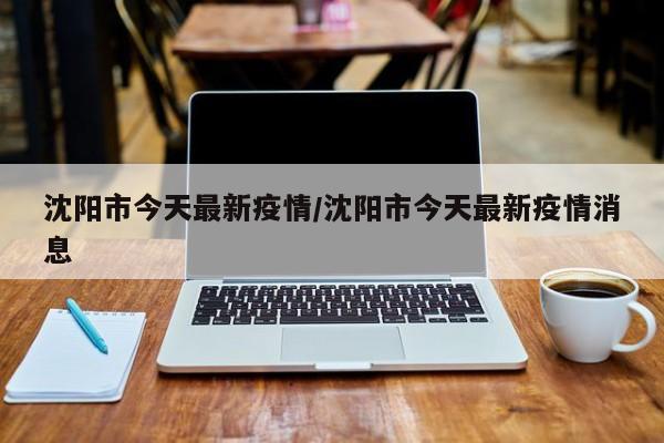 沈阳市今天最新疫情/沈阳市今天最新疫情消息