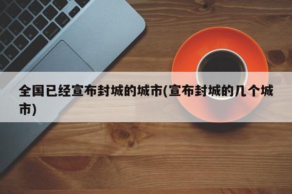 全国已经宣布封城的城市(宣布封城的几个城市)