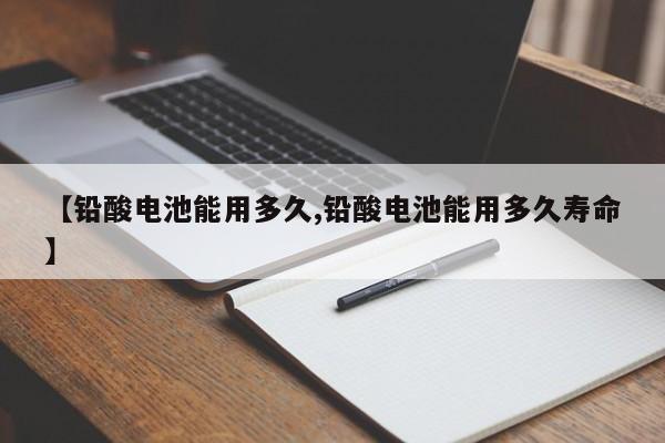 【铅酸电池能用多久,铅酸电池能用多久寿命】