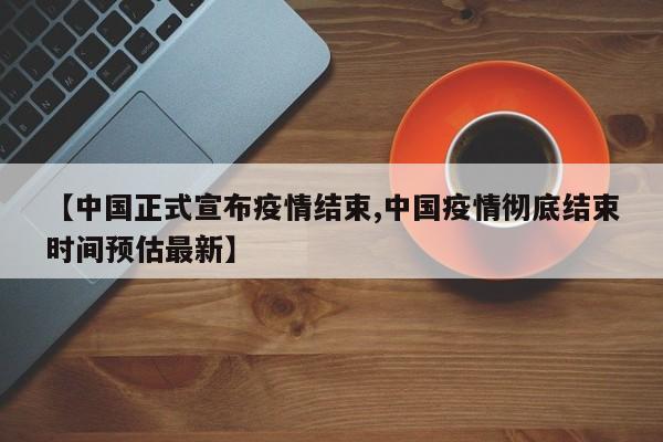 【中国正式宣布疫情结束,中国疫情彻底结束时间预估最新】