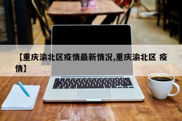 【重庆渝北区疫情最新情况,重庆渝北区 疫情】