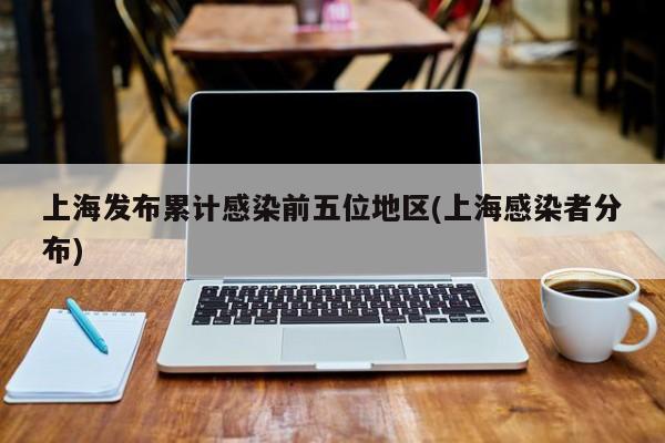 上海发布累计感染前五位地区(上海感染者分布)