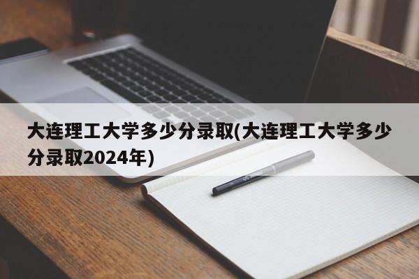 大连理工大学多少分录取(大连理工大学多少分录取2024年)