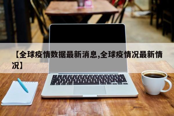 【全球疫情数据最新消息,全球疫情况最新情况】