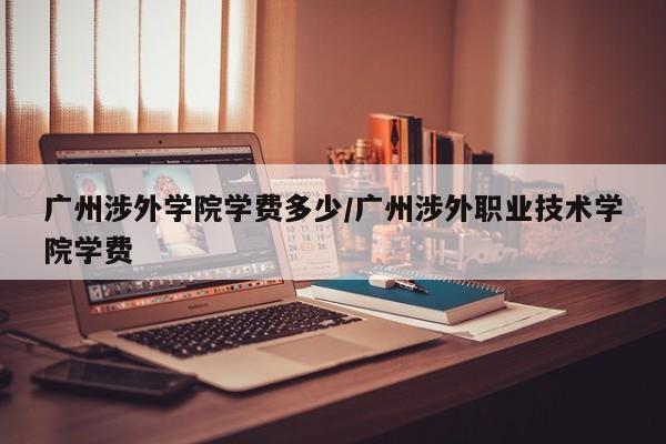 广州涉外学院学费多少/广州涉外职业技术学院学费