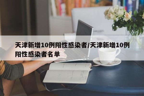 天津新增10例阳性感染者/天津新增10例阳性感染者名单