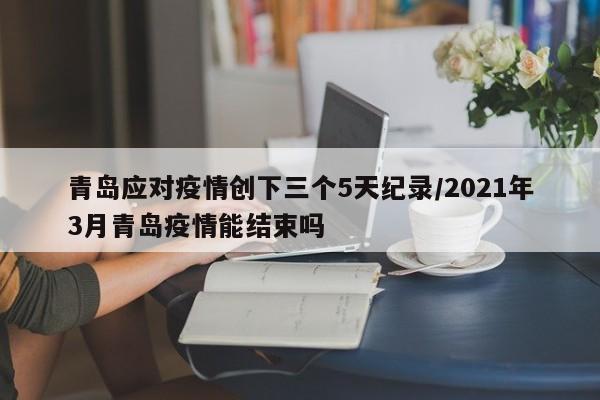青岛应对疫情创下三个5天纪录/2021年3月青岛疫情能结束吗