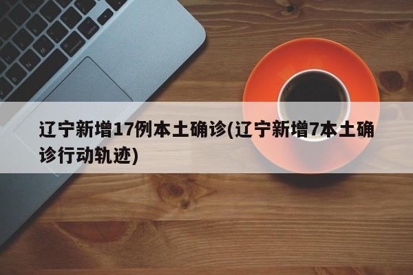 辽宁新增17例本土确诊(辽宁新增7本土确诊行动轨迹)