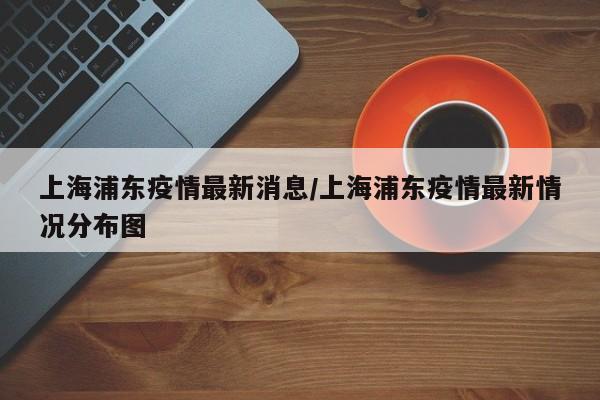 上海浦东疫情最新消息/上海浦东疫情最新情况分布图
