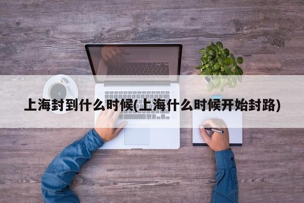 上海封到什么时候(上海什么时候开始封路)