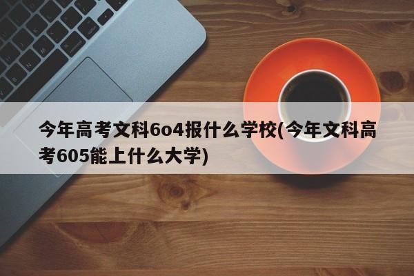 今年高考文科6o4报什么学校(今年文科高考605能上什么大学)