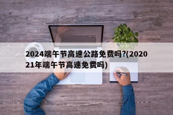 2024端午节高速公路免费吗?(202021年端午节高速免费吗)