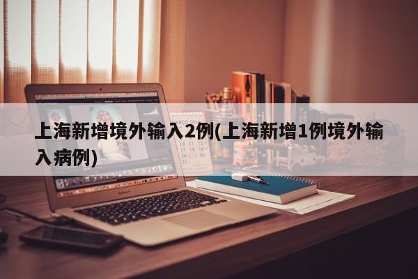 上海新增境外输入2例(上海新增1例境外输入病例)