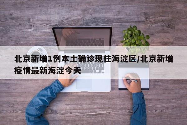 北京新增1例本土确诊现住海淀区/北京新增疫情最新海淀今天