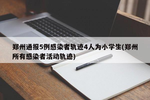 郑州通报5例感染者轨迹4人为小学生(郑州所有感染者活动轨迹)