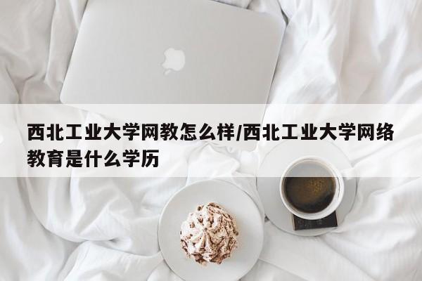西北工业大学网教怎么样/西北工业大学网络教育是什么学历